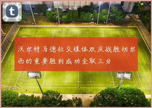 沃尔特马德社交媒体欢庆战胜切尔西的重要胜利成功全取三分