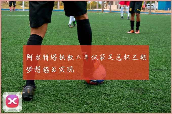 阿尔特塔执教六年仅获足总杯王朝梦想能否实现