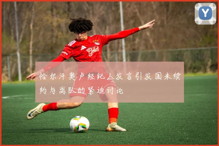 恰尔汗奥卢经纪人发言引发国米续约与离队的紧迫讨论