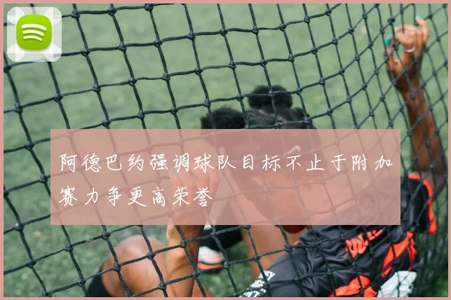 阿德巴约强调球队目标不止于附加赛力争更高荣誉