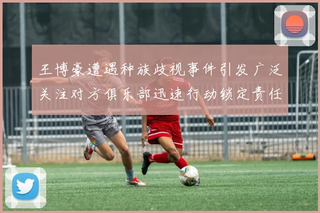 王博豪遭遇种族歧视事件引发广泛关注对方俱乐部迅速行动锁定责任人