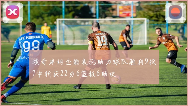 埃奇库姆全能表现助力球队胜利9投7中斩获22分6篮板6助攻
