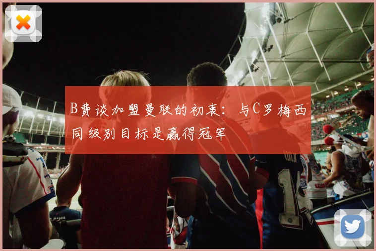 B费谈加盟曼联的初衷：与C罗梅西同级别目标是赢得冠军