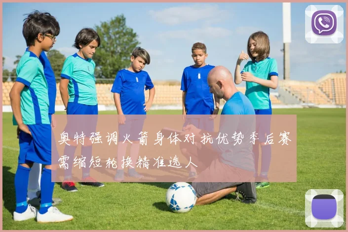 奥特强调火箭身体对抗优势季后赛需缩短轮换精准选人