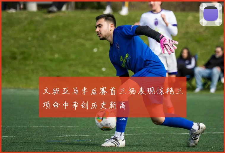 文班亚马季后赛首三场表现惊艳三项命中率创历史新高