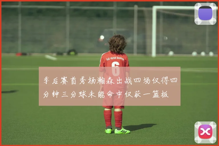 季后赛首秀杨瀚森出战四场仅得四分钟三分球未能命中仅获一篮板