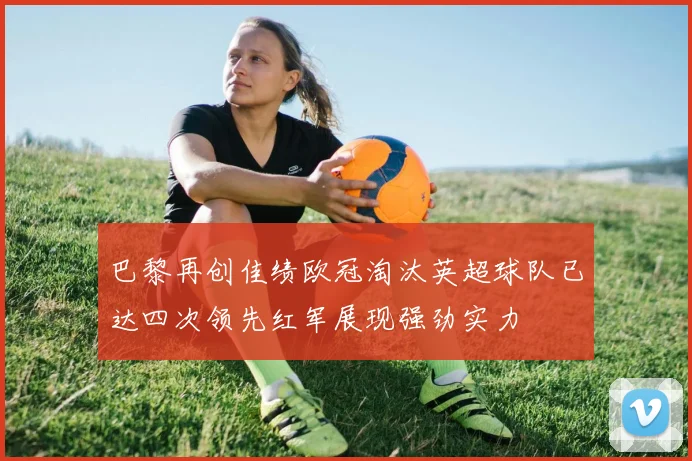 巴黎再创佳绩欧冠淘汰英超球队已达四次领先红军展现强劲实力