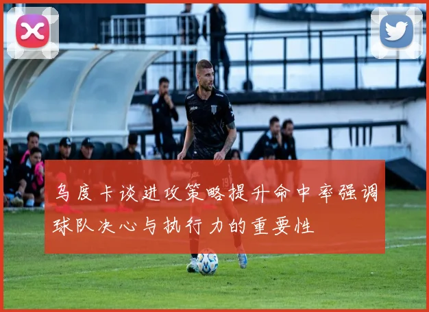 乌度卡谈进攻策略提升命中率强调球队决心与执行力的重要性