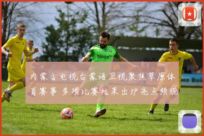 内蒙古电视台蒙语卫视聚焦草原体育赛事 多项比赛结果出炉亮点频现