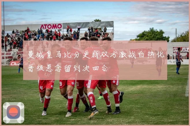 曼城皇马比分更新双方激战白热化晋级悬念留到次回合