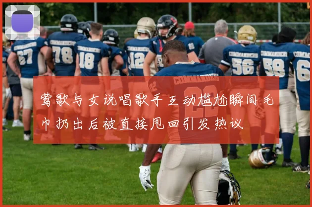 莺歌与女说唱歌手互动尴尬瞬间毛巾扔出后被直接甩回引发热议