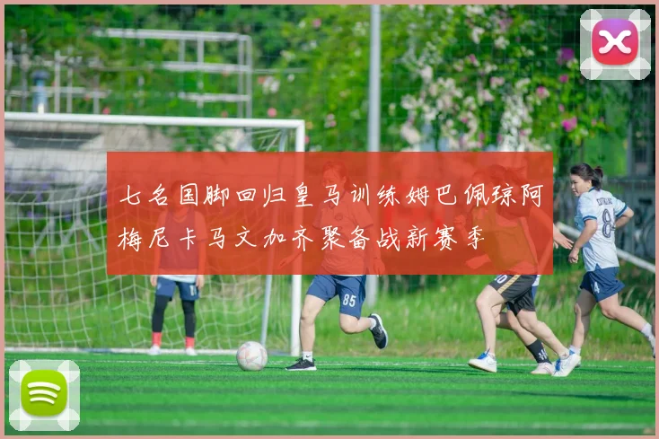七名国脚回归皇马训练姆巴佩琼阿梅尼卡马文加齐聚备战新赛季