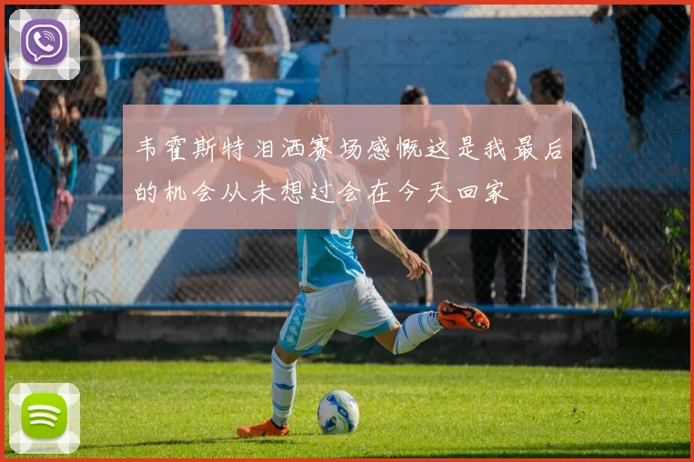 韦霍斯特泪洒赛场感慨这是我最后的机会从未想过会在今天回家
